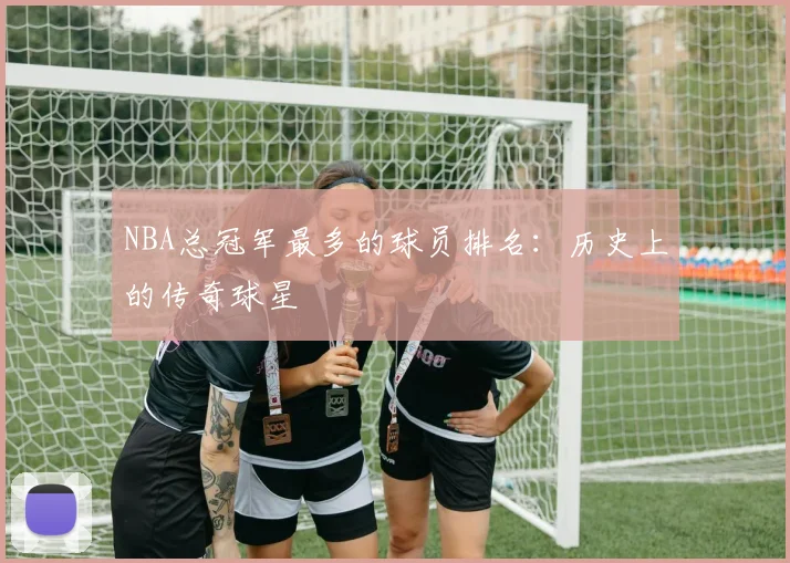 NBA总冠军最多的球员排名：历史上的传奇球星