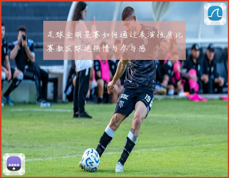 足球全明星赛如何通过表演性质比赛激发球迷热情与参与感