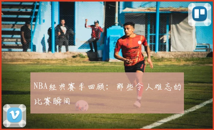 NBA经典赛季回顾：那些令人难忘的比赛瞬间