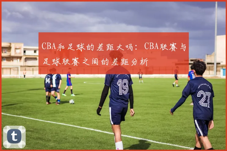 CBA和足球的差距大吗：CBA联赛与足球联赛之间的差距分析